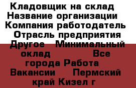 Кладовщик на склад › Название организации ­ Компания-работодатель › Отрасль предприятия ­ Другое › Минимальный оклад ­ 26 000 - Все города Работа » Вакансии   . Пермский край,Кизел г.